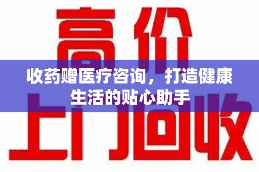 沈阳收药赠医疗咨询，打造健康生活的贴心助手