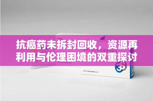 沈阳抗癌药未拆封回收，资源再利用与伦理困境的双重探讨