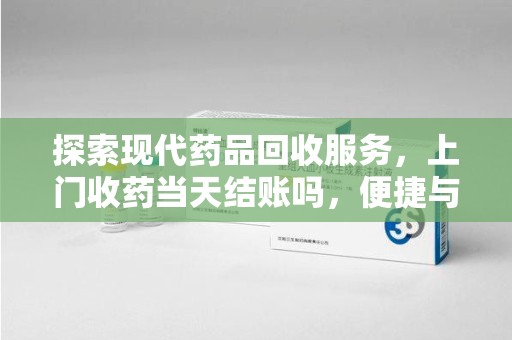 沈阳探索现代药品回收服务，上门收药当天结账吗，便捷与信任并存