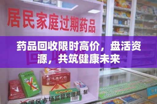 沈阳药品回收限时高价，盘活资源，共筑健康未来