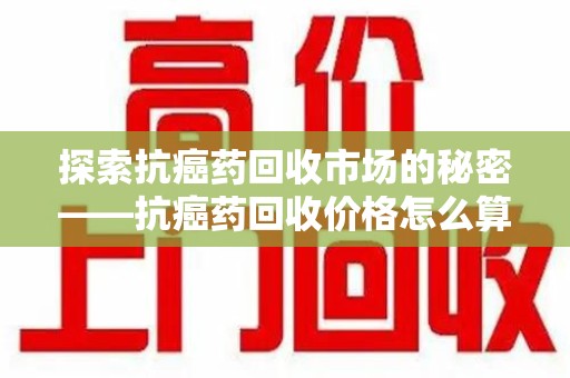 沈阳探索抗癌药回收市场的秘密——抗癌药回收价格怎么算？