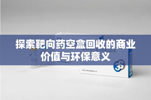 沈阳探索靶向药空盒回收的商业价值与环保意义