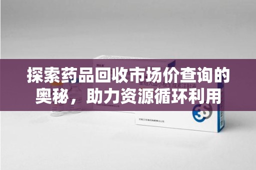 沈阳探索药品回收市场价查询的奥秘，助力资源循环利用
