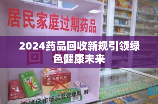 沈阳2024药品回收新规引领绿色健康未来