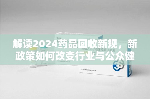 沈阳解读2024药品回收新规，新政策如何改变行业与公众健康