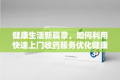沈阳健康生活新篇章，如何利用快速上门收药服务优化健康管理