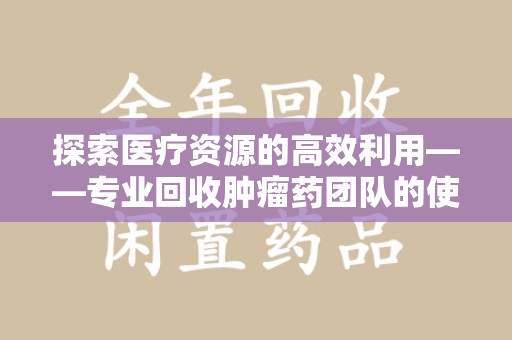 沈阳探索医疗资源的高效利用——专业回收肿瘤药团队的使命与实践