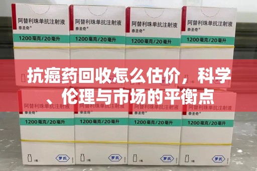 沈阳抗癌药回收怎么估价，科学、伦理与市场的平衡点