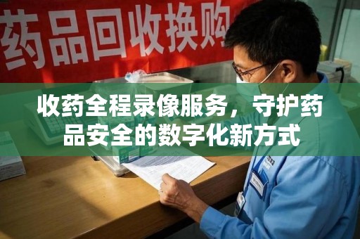 沈阳收药全程录像服务，守护药品安全的数字化新方式