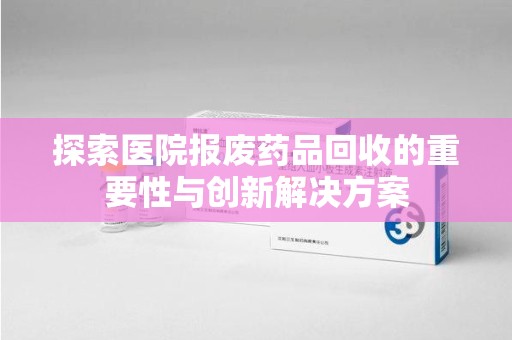 沈阳探索医院报废药品回收的重要性与创新解决方案
