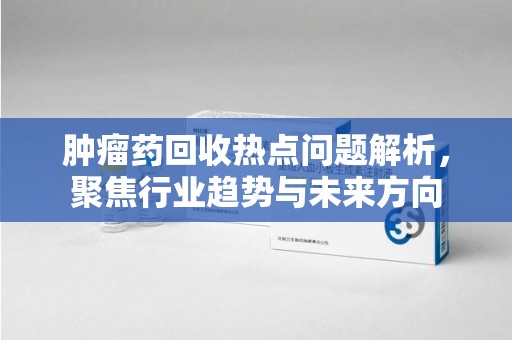 沈阳肿瘤药回收热点问题解析，聚焦行业趋势与未来方向