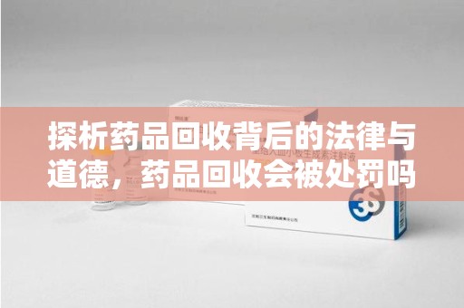 沈阳探析药品回收背后的法律与道德，药品回收会被处罚吗，你真的了解吗？